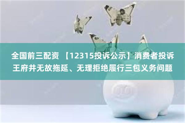 全国前三配资 【12315投诉公示】消费者投诉王府井无故拖延、无理拒绝履行三包义务问题