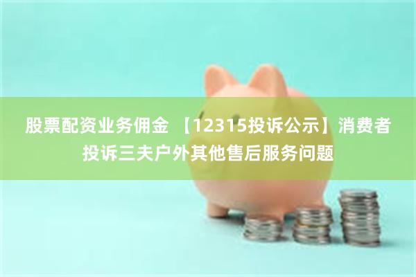 股票配资业务佣金 【12315投诉公示】消费者投诉三夫户外其他售后服务问题