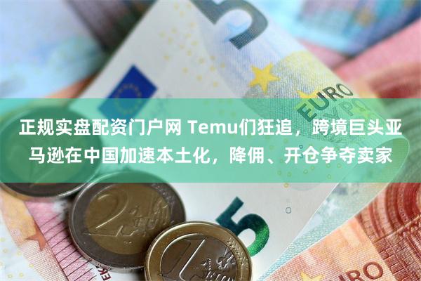 正规实盘配资门户网 Temu们狂追，跨境巨头亚马逊在中国加速本土化，降佣、开仓争夺卖家