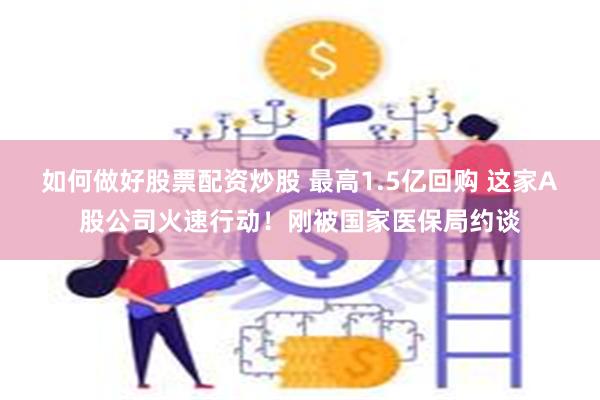 如何做好股票配资炒股 最高1.5亿回购 这家A股公司火速行动！刚被国家医保局约谈