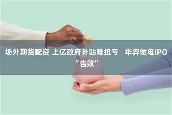 场外期货配资 上亿政府补贴难扭亏   华羿微电IPO“告败”