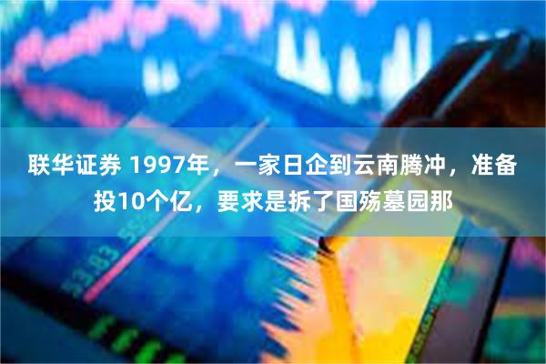 联华证券 1997年，一家日企到云南腾冲，准备投10个亿，要求是拆了国殇墓园那