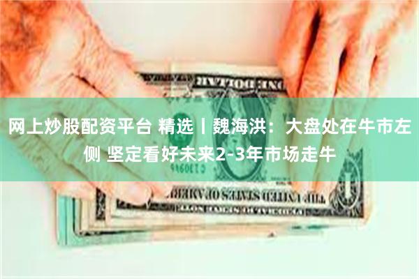 网上炒股配资平台 精选丨魏海洪:大盘处在牛市左侧 坚定看好未来2-3年市场走牛