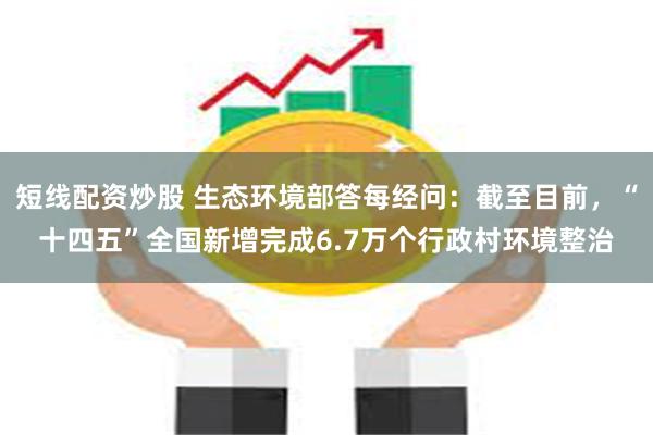 短线配资炒股 生态环境部答每经问：截至目前，“十四五”全国新增完成6.7万个行政村环境整治