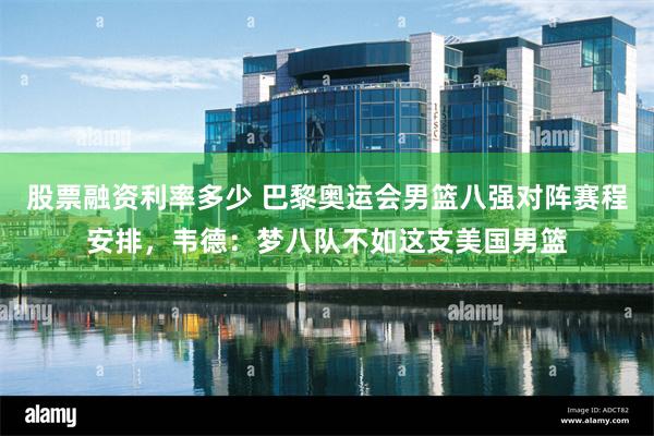 股票融资利率多少 巴黎奥运会男篮八强对阵赛程安排，韦德：梦八队不如这支美国男篮