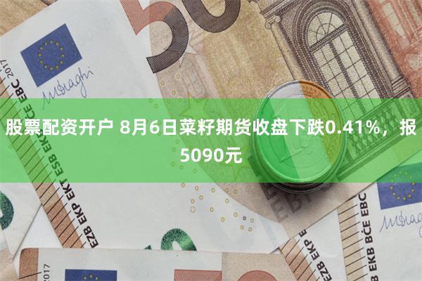 股票配资开户 8月6日菜籽期货收盘下跌0.41%，报5090元