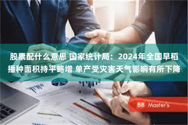 股票配什么意思 国家统计局：2024年全国早稻播种面积持平略增 单产受灾害天气影响有所下降