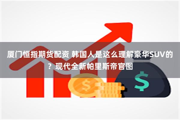 厦门恒指期货配资 韩国人是这么理解豪华SUV的？现代全新帕里斯帝官图