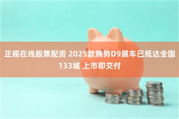 正规在线股票配资 2025款腾势D9展车已抵达全国133城 上市即交付