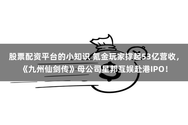 股票配资平台的小知识 氪金玩家撑起53亿营收，《九州仙剑传》母公司星邦互娱赴港IPO！