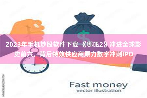 2023年手机炒股软件下载 《哪吒2》冲进全球影史前六，背后特效供应商原力数字冲刺IPO