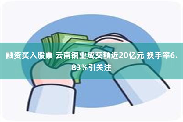 融资买入股票 云南铜业成交额近20亿元 换手率6.83%引关注