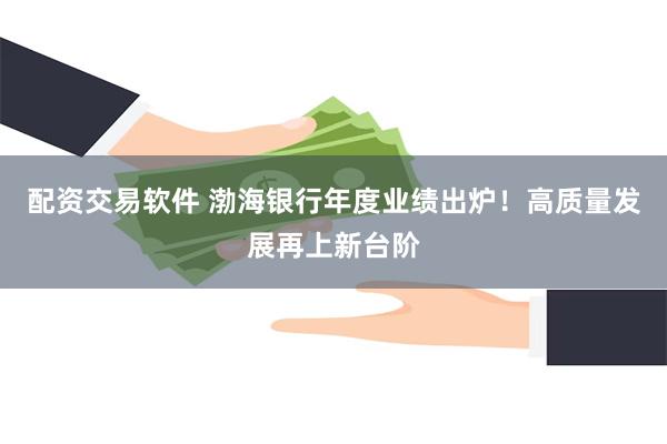 配资交易软件 渤海银行年度业绩出炉！高质量发展再上新台阶