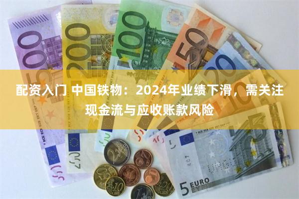 配资入门 中国铁物：2024年业绩下滑，需关注现金流与应收账款风险