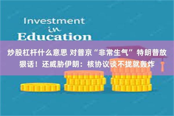 炒股杠杆什么意思 对普京“非常生气” 特朗普放狠话！还威胁伊朗：核协议谈不拢就轰炸