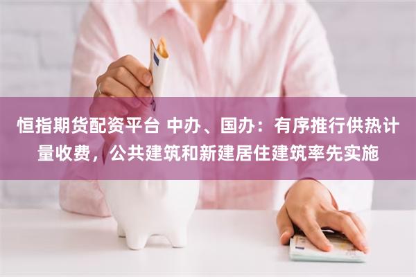 恒指期货配资平台 中办、国办：有序推行供热计量收费，公共建筑和新建居住建筑率先实施