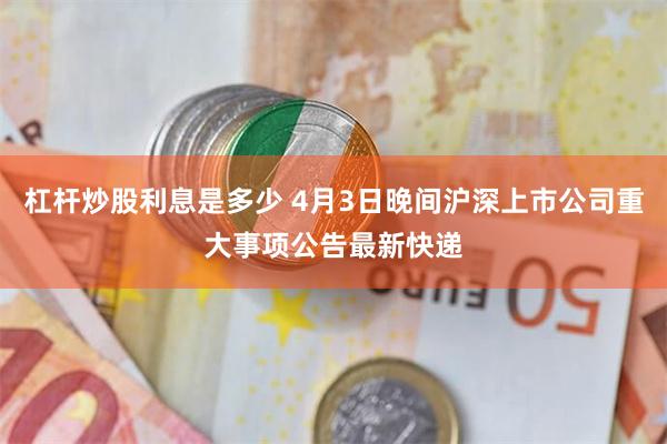 杠杆炒股利息是多少 4月3日晚间沪深上市公司重大事项公告最新快递