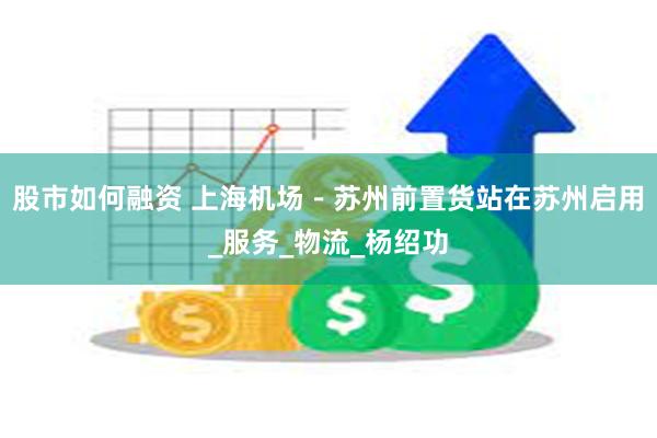 股市如何融资 上海机场－苏州前置货站在苏州启用_服务_物流_杨绍功