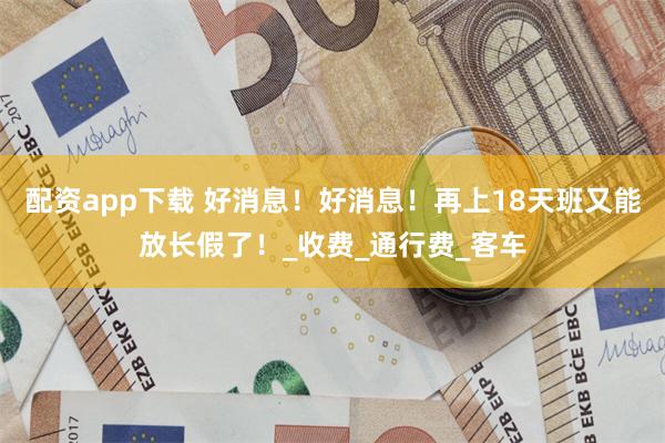 配资app下载 好消息！好消息！再上18天班又能放长假了！_收费_通行费_客车