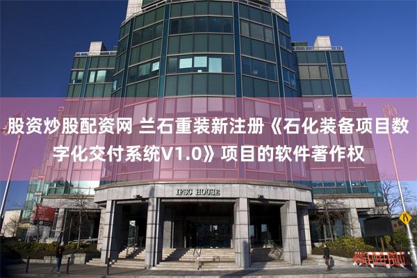股资炒股配资网 兰石重装新注册《石化装备项目数字化交付系统V1.0》项目的软件著作权