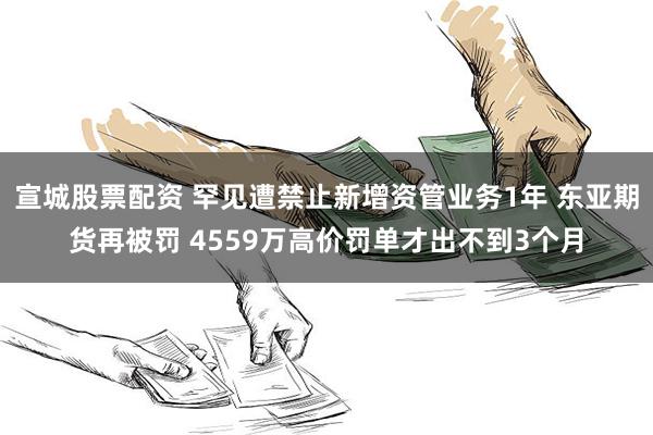 宣城股票配资 罕见遭禁止新增资管业务1年 东亚期货再被罚 4559万高价罚单才出不到3个月