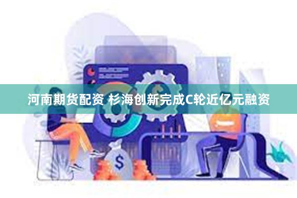 河南期货配资 杉海创新完成C轮近亿元融资