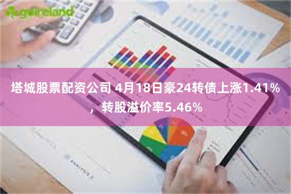 塔城股票配资公司 4月18日豪24转债上涨1.41%，转股溢价率5.46%
