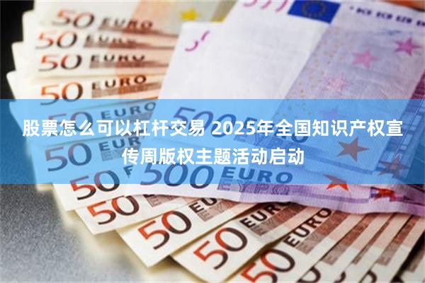 股票怎么可以杠杆交易 2025年全国知识产权宣传周版权主题活动启动