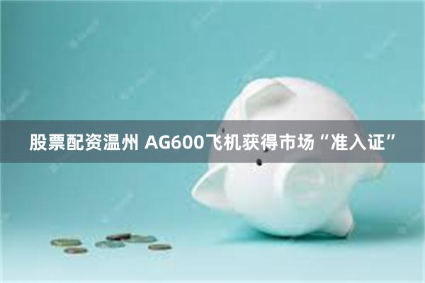 股票配资温州 AG600飞机获得市场“准入证”