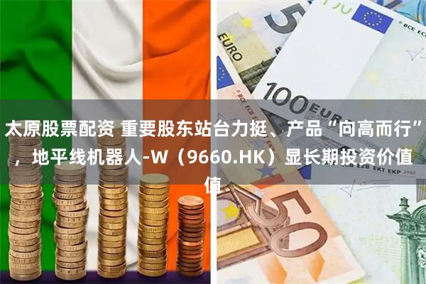 太原股票配资 重要股东站台力挺、产品“向高而行”，地平线机器人-W（9660.HK）显长期投资价值