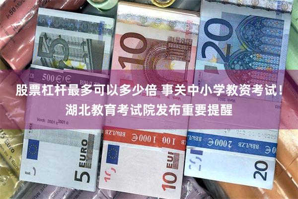 股票杠杆最多可以多少倍 事关中小学教资考试！湖北教育考试院发布重要提醒