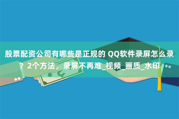 股票配资公司有哪些是正规的 QQ软件录屏怎么录？2个方法，录屏不再难_视频_画质_水印