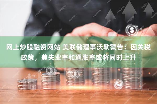 网上炒股融资网站 美联储理事沃勒警告：因关税政策，美失业率和通胀率或将同时上升