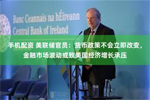 手机配资 美联储官员：货币政策不会立即改变，金融市场波动或致美国经济增长承压