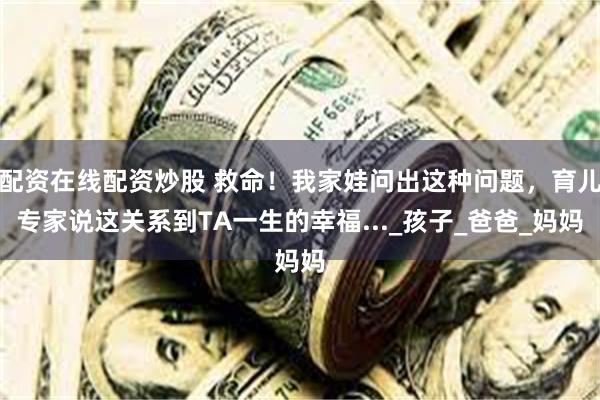 配资在线配资炒股 救命！我家娃问出这种问题，育儿专家说这关系到TA一生的幸福..._孩子_爸爸_妈妈