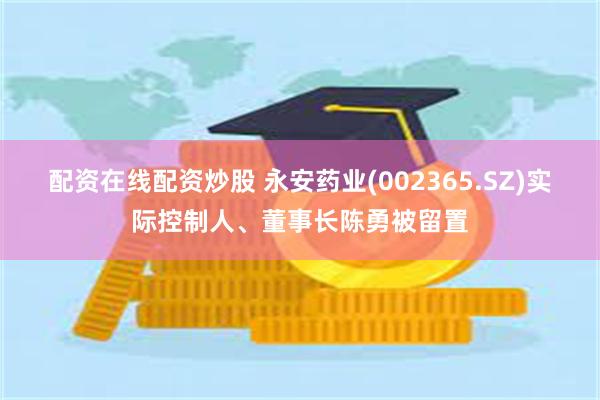配资在线配资炒股 永安药业(002365.SZ)实际控制人、董事长陈勇被留置