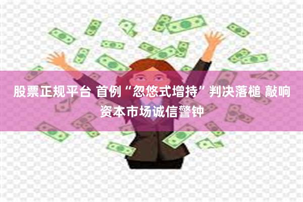 股票正规平台 首例“忽悠式增持”判决落槌 敲响资本市场诚信警钟