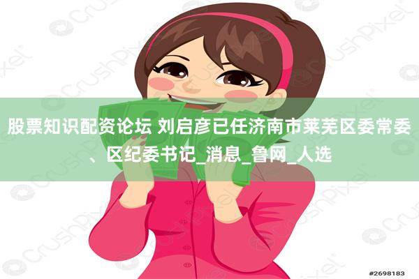 股票知识配资论坛 刘启彦已任济南市莱芜区委常委、区纪委书记_消息_鲁网_人选