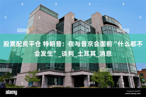 股票配资平仓 特朗普：在与普京会面前“什么都不会发生”_谈判_土耳其_消息