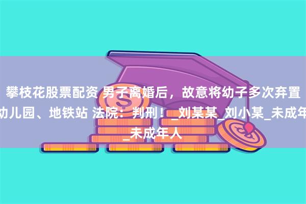 攀枝花股票配资 男子离婚后，故意将幼子多次弃置在幼儿园、地铁站 法院：判刑！_刘某某_刘小某_未成年人