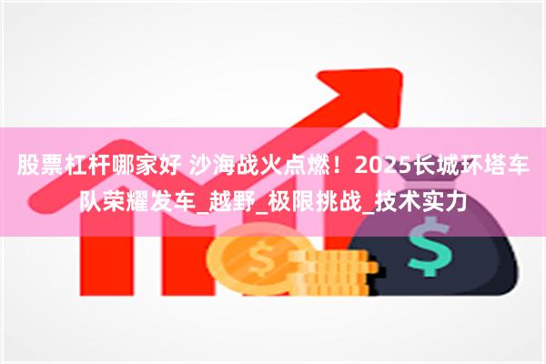 股票杠杆哪家好 沙海战火点燃！2025长城环塔车队荣耀发车_越野_极限挑战_技术实力