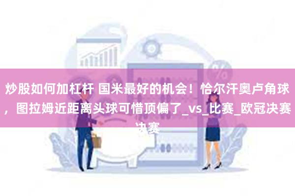 炒股如何加杠杆 国米最好的机会！恰尔汗奥卢角球，图拉姆近距离头球可惜顶偏了_vs_比赛_欧冠决赛