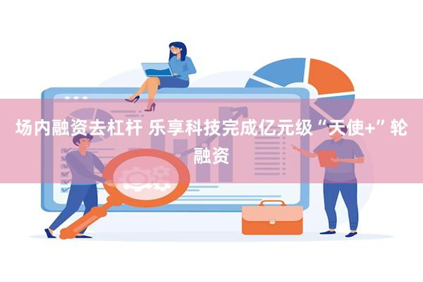 场内融资去杠杆 乐享科技完成亿元级“天使+”轮融资