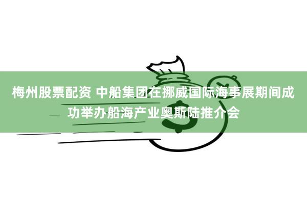 梅州股票配资 中船集团在挪威国际海事展期间成功举办船海产业奥斯陆推介会