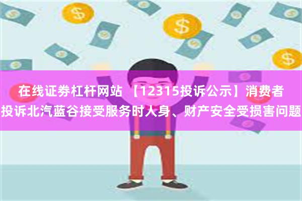 在线证劵杠杆网站 【12315投诉公示】消费者投诉北汽蓝谷接受服务时人身、财产安全受损害问题
