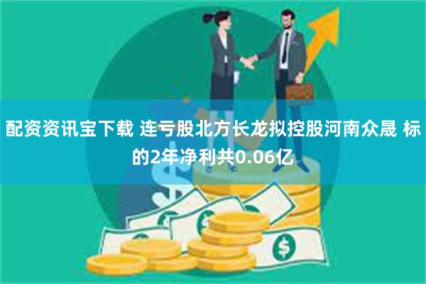 配资资讯宝下载 连亏股北方长龙拟控股河南众晟 标的2年净利共0.06亿