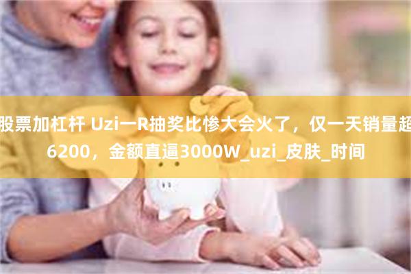 股票加杠杆 Uzi一R抽奖比惨大会火了，仅一天销量超6200，金额直逼3000W_uzi_皮肤_时间