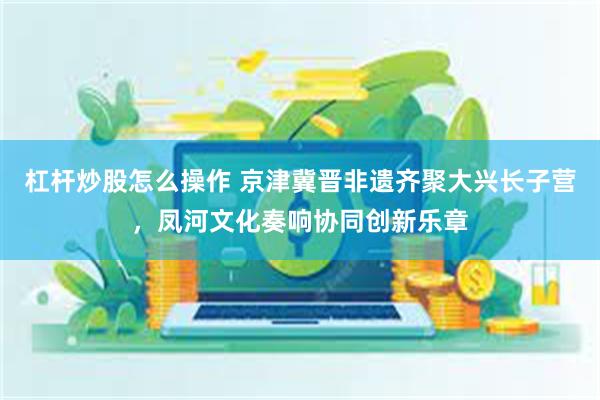杠杆炒股怎么操作 京津冀晋非遗齐聚大兴长子营，凤河文化奏响协同创新乐章