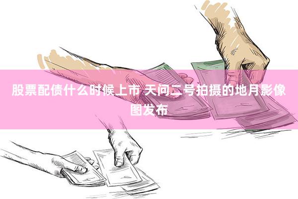 股票配债什么时候上市 天问二号拍摄的地月影像图发布