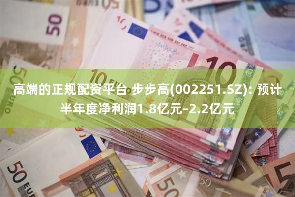 高端的正规配资平台 步步高(002251.SZ): 预计半年度净利润1.8亿元–2.2亿元